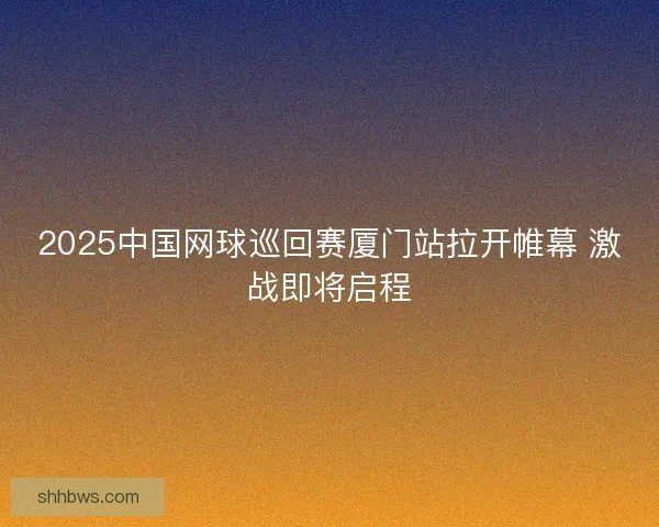 2025中国网球巡回赛厦门站拉开帷幕 激战即将启程