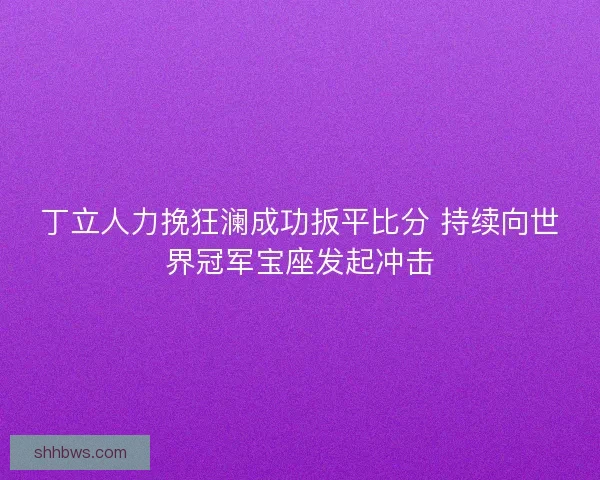丁立人力挽狂澜成功扳平比分 持续向世界冠军宝座发起冲击