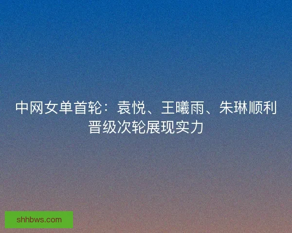 中网女单首轮：袁悦、王曦雨、朱琳顺利晋级次轮展现实力