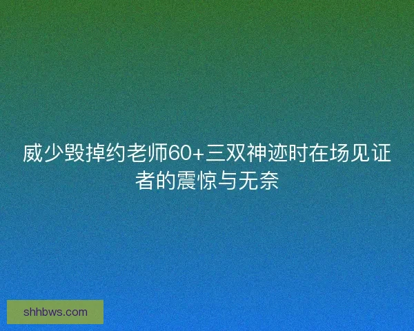 威少毁掉约老师60+三双神迹时在场见证者的震惊与无奈