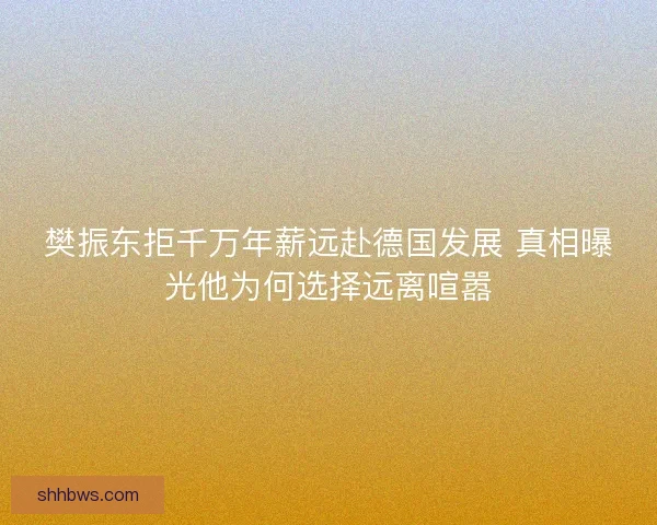 樊振东拒千万年薪远赴德国发展 真相曝光他为何选择远离喧嚣