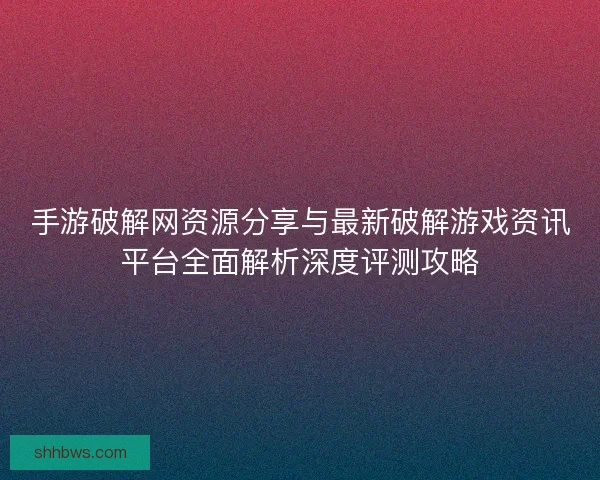 手游破解网资源分享与最新破解游戏资讯平台全面解析深度评测攻略
