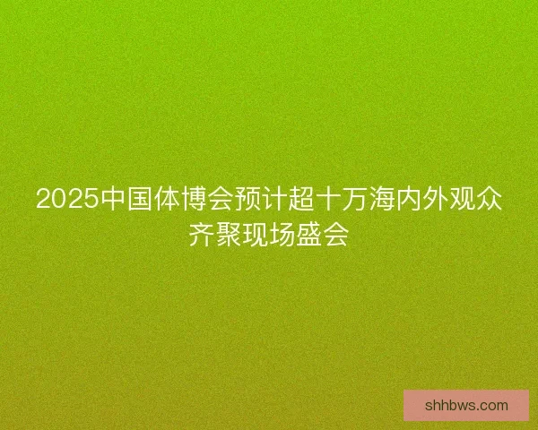 2025中国体博会预计超十万海内外观众齐聚现场盛会