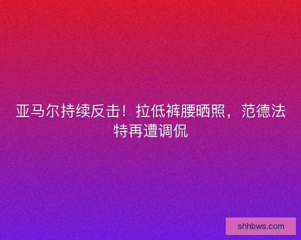 亚马尔持续反击！拉低裤腰晒照，范德法特再遭调侃