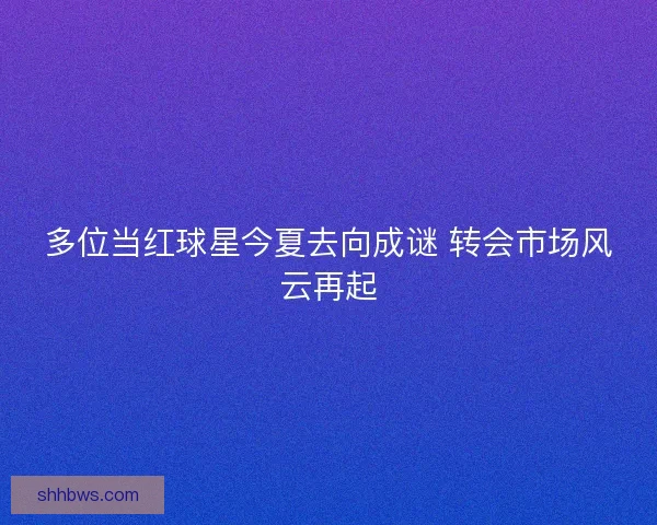 多位当红球星今夏去向成谜 转会市场风云再起