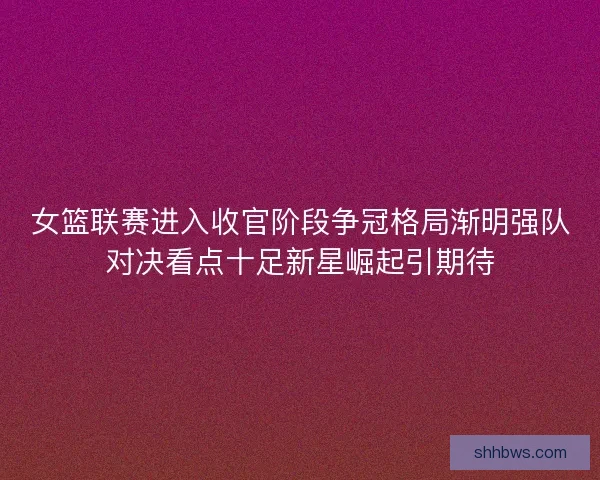 女篮联赛进入收官阶段争冠格局渐明强队对决看点十足新星崛起引期待