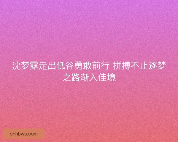 沈梦露走出低谷勇敢前行 拼搏不止逐梦之路渐入佳境
