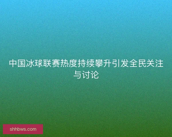 中国冰球联赛热度持续攀升引发全民关注与讨论