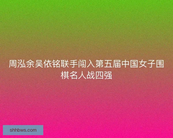 周泓余吴依铭联手闯入第五届中国女子围棋名人战四强