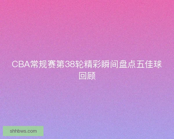 CBA常规赛第38轮精彩瞬间盘点五佳球回顾