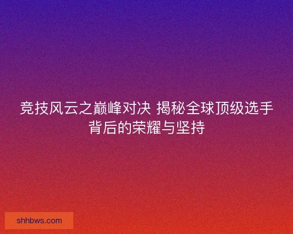 竞技风云之巅峰对决 揭秘全球顶级选手背后的荣耀与坚持
