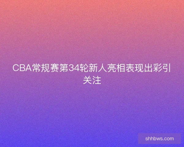 CBA常规赛第34轮新人亮相表现出彩引关注