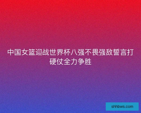 中国女篮迎战世界杯八强不畏强敌誓言打硬仗全力争胜