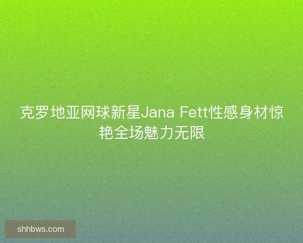 克罗地亚网球新星Jana Fett性感身材惊艳全场魅力无限