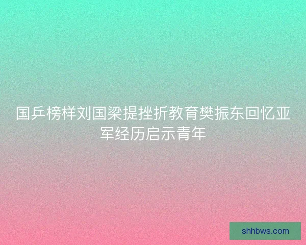 国乒榜样刘国梁提挫折教育樊振东回忆亚军经历启示青年