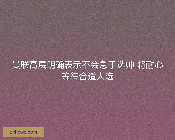 曼联高层明确表示不会急于选帅 将耐心等待合适人选
